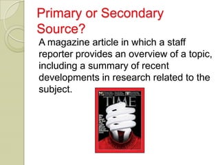 Primary or Secondary
Source?
A magazine article in which a staff
reporter provides an overview of a topic,
including a summary of recent
developments in research related to the
subject.
 