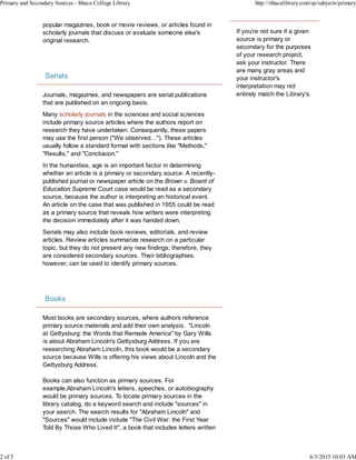 popular magazines, book or movie reviews, or articles found in
scholarly journals that discuss or evaluate someone else's
original research.
Serials
Journals, magazines, and newspapers are serial publications
that are published on an ongoing basis.
Many scholarly journals in the sciences and social sciences
include primary source articles where the authors report on
research they have undertaken. Consequently, these papers
may use the first person ("We observed…"). These articles
usually follow a standard format with sections like "Methods,"
"Results," and "Conclusion."
In the humanities, age is an important factor in determining
whether an article is a primary or secondary source. A recently-
published journal or newspaper article on the Brown v. Board of
Education Supreme Court case would be read as a secondary
source, because the author is interpreting an historical event.
An article on the case that was published in 1955 could be read
as a primary source that reveals how writers were interpreting
the decision immediately after it was handed down.
Serials may also include book reviews, editorials, and review
articles. Review articles summarize research on a particular
topic, but they do not present any new findings; therefore, they
are considered secondary sources. Their bibliographies,
however, can be used to identify primary sources.
Books
Most books are secondary sources, where authors reference
primary source materials and add their own analysis. "Lincoln
at Gettysburg: the Words that Remade America" by Gary Wills
is about Abraham Lincoln's Gettysburg Address. If you are
researching Abraham Lincoln, this book would be a secondary
source because Wills is offering his views about Lincoln and the
Gettysburg Address.
Books can also function as primary sources. For
example,Abraham Lincoln's letters, speeches, or autobiography
would be primary sources. To locate primary sources in the
library catalog, do a keyword search and include "sources" in
your search. The search results for "Abraham Lincoln" and
"Sources" would include include "The Civil War: the First Year
Told By Those Who Lived It", a book that includes letters written
If you're not sure if a given
source is primary or
secondary for the purposes
of your research project,
ask your instructor. There
are many gray areas and
your instructor's
interpretation may not
entirely match the Library's.
Primary and Secondary Sources - Ithaca College Library http://ithacalibrary.com/sp/subjects/primary
2 of 5 6/3/2015 10:03 AM
 