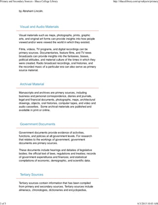by Abraham Lincoln.
Visual and Audio Materials
Visual materials such as maps, photographs, prints, graphic
arts, and original art forms can provide insights into how people
viewed and/or were viewed the world in which they existed.
Films, videos, TV programs, and digital recordings can be
primary sources. Documentaries, feature films, and TV news
broadcasts can provide insights into the fantasies, biases,
political attitudes, and material culture of the times in which they
were created. Radio broadcast recordings, oral histories, and
the recorded music of a particular era can also serve as primary
source material.
Archival Material
Manuscripts and archives are primary sources, including
business and personal correspondence, diaries and journals,
legal and financial documents, photographs, maps, architectural
drawings, objects, oral histories, computer tapes, and video and
audio cassettes. Some archival materials are published and
available in print or online.
Government Documents
Government documents provide evidence of activities,
functions, and policies at all government levels. For research
that relates to the workings of government, government
documents are primary sources.
These documents include hearings and debates of legislative
bodies; the official text of laws, regulations and treaties; records
of government expenditures and finances; and statistical
compilations of economic, demographic, and scientific data.
Tertiary Sources
Tertiary sources contain information that has been compiled
from primary and secondary sources. Tertiary sources include
almanacs, chronologies, dictionaries and encyclopedias,
Primary and Secondary Sources - Ithaca College Library http://ithacalibrary.com/sp/subjects/primary
3 of 5 6/3/2015 10:03 AM
 