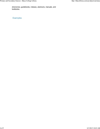 directories, guidebooks, indexes, abstracts, manuals, and
textbooks.
Examples
Primary and Secondary Sources - Ithaca College Library http://ithacalibrary.com/sp/subjects/primary
4 of 5 6/3/2015 10:03 AM
 