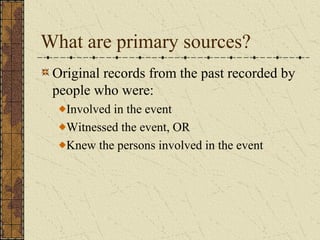 What are primary sources?
Original records from the past recorded by
people who were:
Involved in the event
Witnessed the event, OR
Knew the persons involved in the event
 