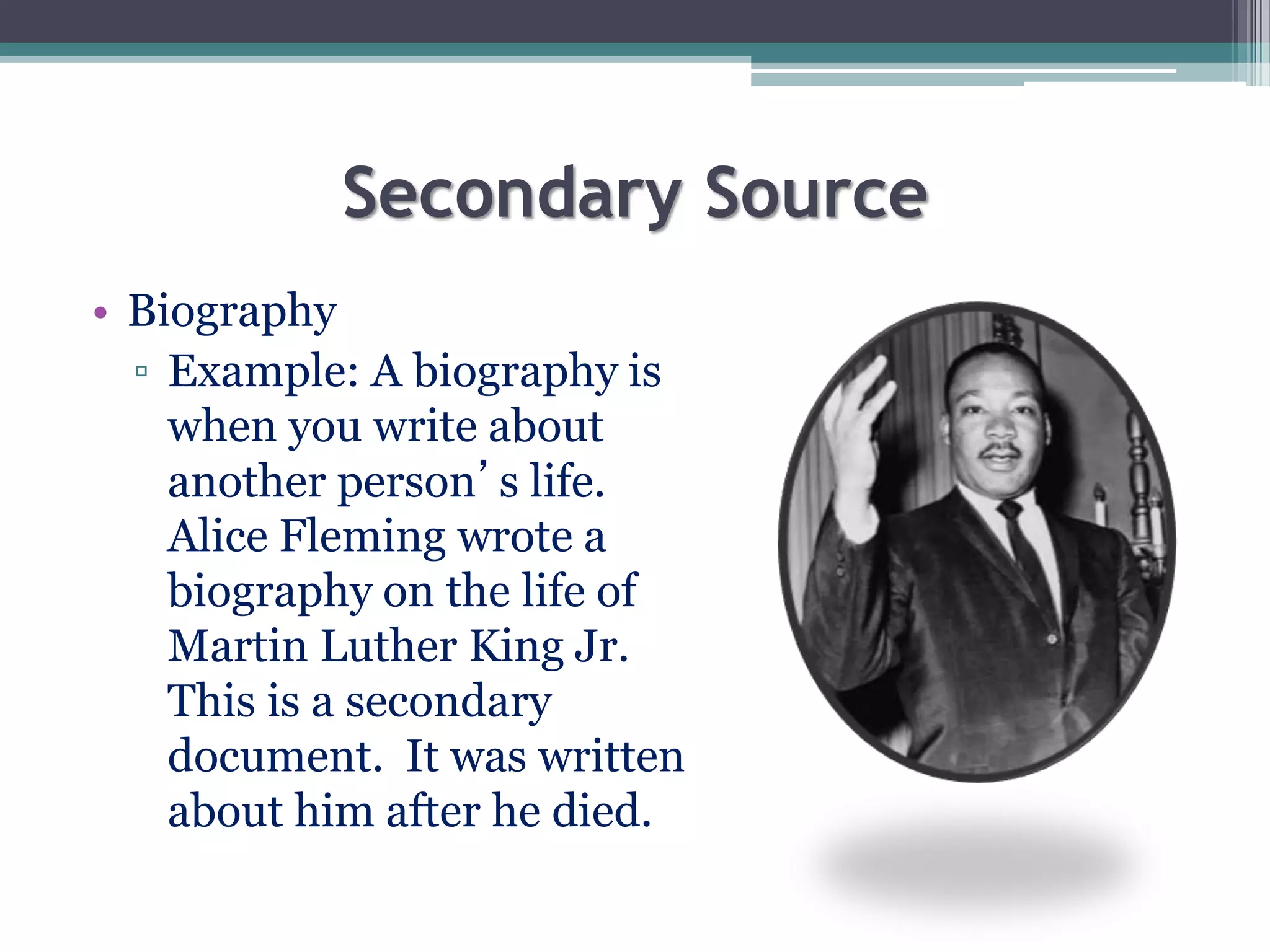 Secondary Source
• Biography
▫ Example: A biography is
when you write about
another person’s life.
Alice Fleming wrote a
biography on the life of
Martin Luther King Jr.
This is a secondary
document. It was written
about him after he died.
 