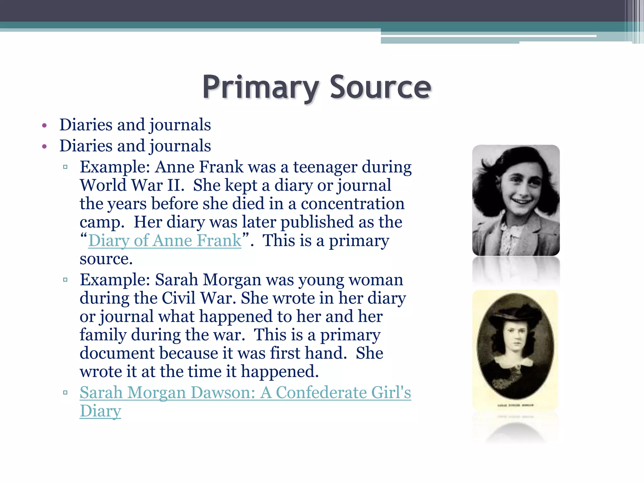 Primary Source
• Diaries and journals
• Diaries and journals
▫ Example: Anne Frank was a teenager during
World War II. She kept a diary or journal
the years before she died in a concentration
camp. Her diary was later published as the
“Diary of Anne Frank”. This is a primary
source.
▫ Example: Sarah Morgan was young woman
during the Civil War. She wrote in her diary
or journal what happened to her and her
family during the war. This is a primary
document because it was first hand. She
wrote it at the time it happened.
▫ Sarah Morgan Dawson: A Confederate Girl's
Diary
 