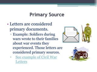 Primary Source
• Letters are considered
primary documents.
▫ Example: Soldiers during
wars wrote to their families
about war events they
experienced. Those letters are
considered primary sources.
▫ See example of Civil War
Letters
 