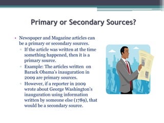 Primary or Secondary Sources?
• Newspaper and Magazine articles can
be a primary or secondary sources.
▫ If the article was written at the time
something happened, then it is a
primary source.
▫ Example: The articles written on
Barack Obama’s inauguration in
2009 are primary sources.
▫ However, if a reporter in 2009
wrote about George Washington’s
inauguration using information
written by someone else (1789), that
would be a secondary source.
 