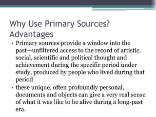 Why Use Primary Sources?
Advantages
• Primary sources provide a window into the
past—unfiltered access to the record of artistic,
social, scientific and political thought and
achievement during the specific period under
study, produced by people who lived during that
period
• these unique, often profoundly personal,
documents and objects can give a very real sense
of what it was like to be alive during a long-past
era.
 