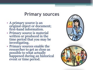 Primary sources
• A primary source is an
original object or document;
first-hand information.
• Primary source is material
written or produced in the
time period that you may be
investigating.
• Primary sources enable the
researcher to get as close as
possible to what actually
happened during an historical
event or time period.
 
