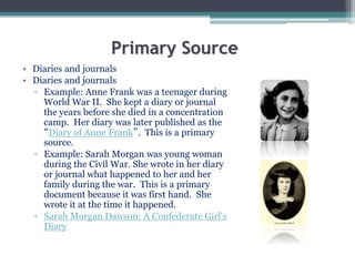 Primary Source
• Diaries and journals
• Diaries and journals
▫ Example: Anne Frank was a teenager during
World War II. She kept a diary or journal
the years before she died in a concentration
camp. Her diary was later published as the
“Diary of Anne Frank”. This is a primary
source.
▫ Example: Sarah Morgan was young woman
during the Civil War. She wrote in her diary
or journal what happened to her and her
family during the war. This is a primary
document because it was first hand. She
wrote it at the time it happened.
▫ Sarah Morgan Dawson: A Confederate Girl's
Diary
 