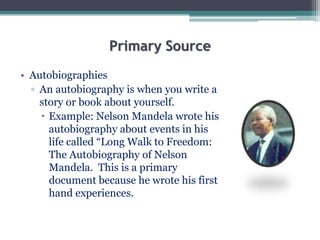 Primary Source
• Autobiographies
▫ An autobiography is when you write a
story or book about yourself.
 Example: Nelson Mandela wrote his
autobiography about events in his
life called “Long Walk to Freedom:
The Autobiography of Nelson
Mandela. This is a primary
document because he wrote his first
hand experiences.
 