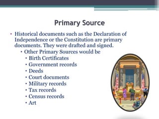 Primary Source
• Historical documents such as the Declaration of
Independence or the Constitution are primary
documents. They were drafted and signed.
• Other Primary Sources would be
• Birth Certificates
• Government records
• Deeds
• Court documents
• Military records
• Tax records
• Census records
• Art
 