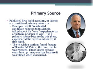 Primary Source
• Published first-hand accounts, or stories
are considered primary resources.
▫ Example: 2008 Presidential
candidate Senator John McCain
talked about his “own” experiences as
a Vietnam prisoner of war. It is a
primary source because he was there,
experienced the events and shared it
first hand.
▫ The television stations found footage
of Senator McCain at the time that he
was released. Those videos are also
considered primary sources because it
was filmed when it occurred.
 