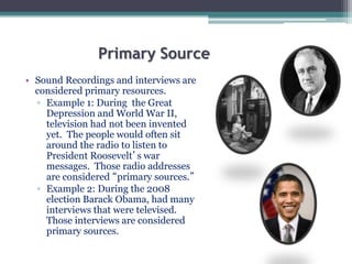 Primary Source
• Sound Recordings and interviews are
considered primary resources.
▫ Example 1: During the Great
Depression and World War II,
television had not been invented
yet. The people would often sit
around the radio to listen to
President Roosevelt’s war
messages. Those radio addresses
are considered “primary sources.”
▫ Example 2: During the 2008
election Barack Obama, had many
interviews that were televised.
Those interviews are considered
primary sources.
 