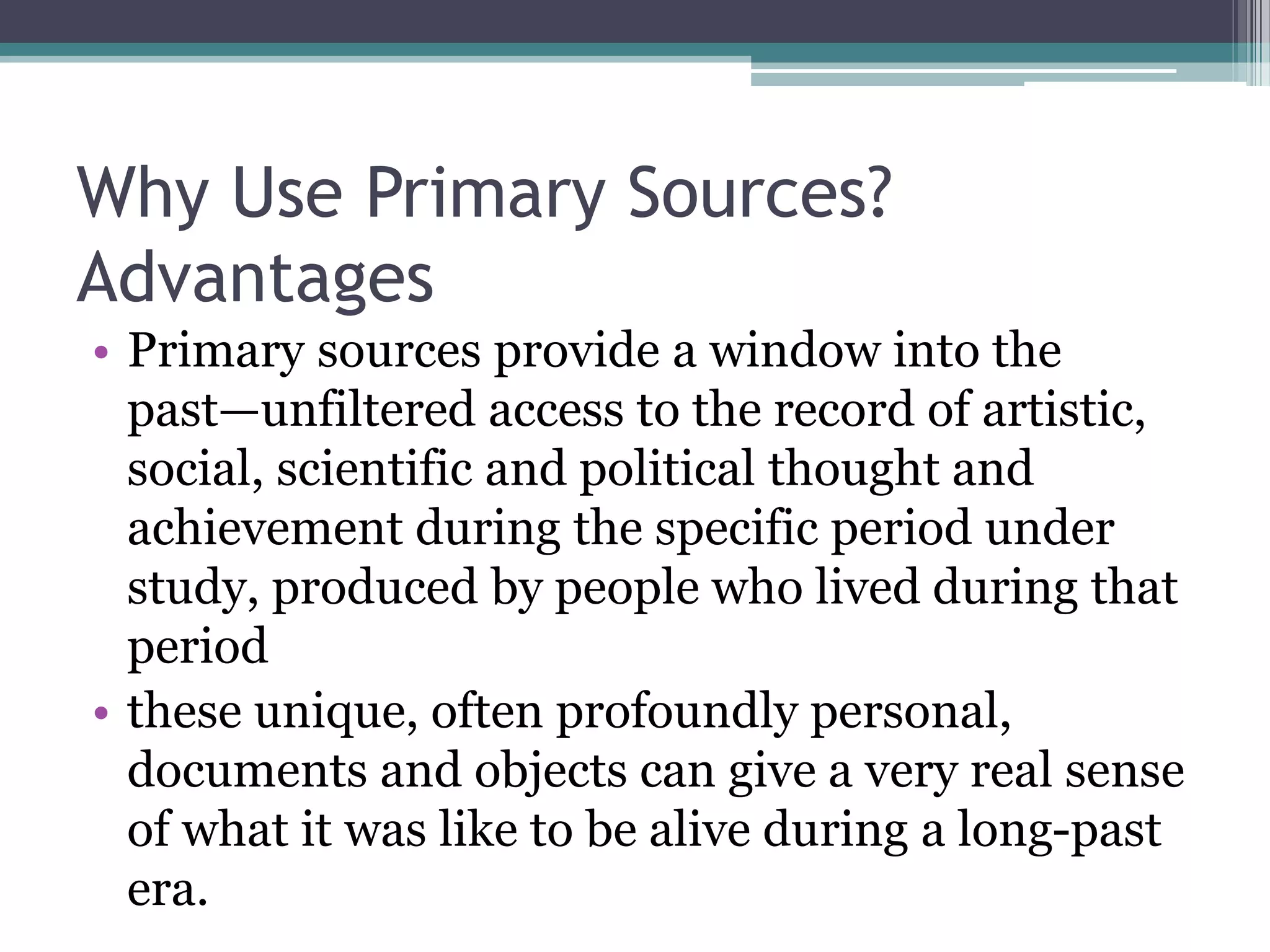 Why Use Primary Sources?
Advantages
• Primary sources provide a window into the
past—unfiltered access to the record of artistic,
social, scientific and political thought and
achievement during the specific period under
study, produced by people who lived during that
period
• these unique, often profoundly personal,
documents and objects can give a very real sense
of what it was like to be alive during a long-past
era.
 