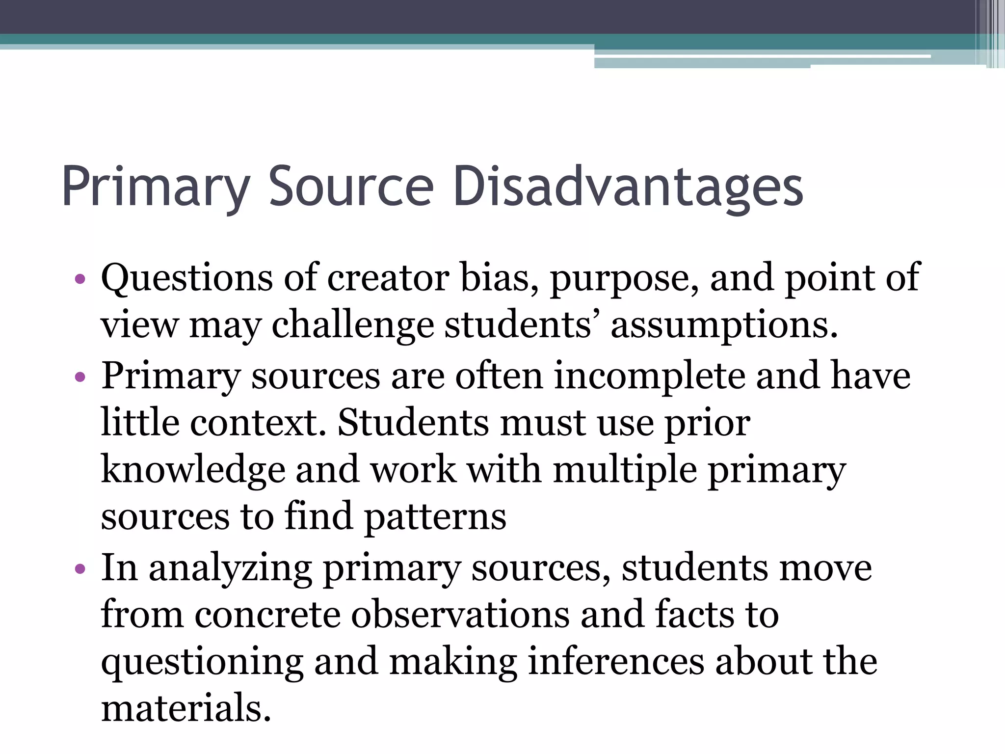 Primary Source Disadvantages
• Questions of creator bias, purpose, and point of
view may challenge students’ assumptions.
• Primary sources are often incomplete and have
little context. Students must use prior
knowledge and work with multiple primary
sources to find patterns
• In analyzing primary sources, students move
from concrete observations and facts to
questioning and making inferences about the
materials.
 