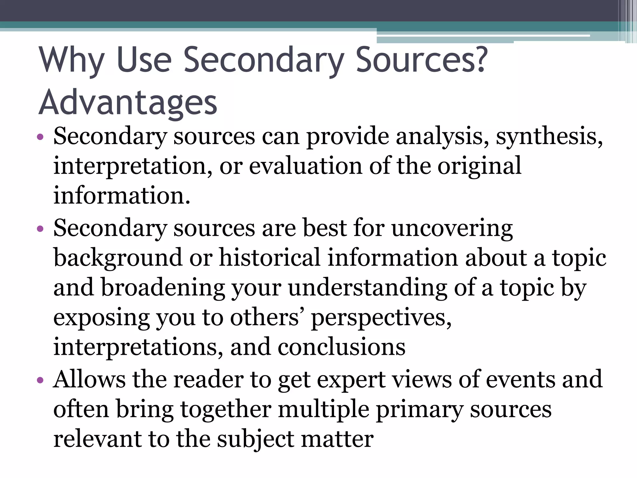 Why Use Secondary Sources?
Advantages
• Secondary sources can provide analysis, synthesis,
interpretation, or evaluation of the original
information.
• Secondary sources are best for uncovering
background or historical information about a topic
and broadening your understanding of a topic by
exposing you to others’ perspectives,
interpretations, and conclusions
• Allows the reader to get expert views of events and
often bring together multiple primary sources
relevant to the subject matter
 