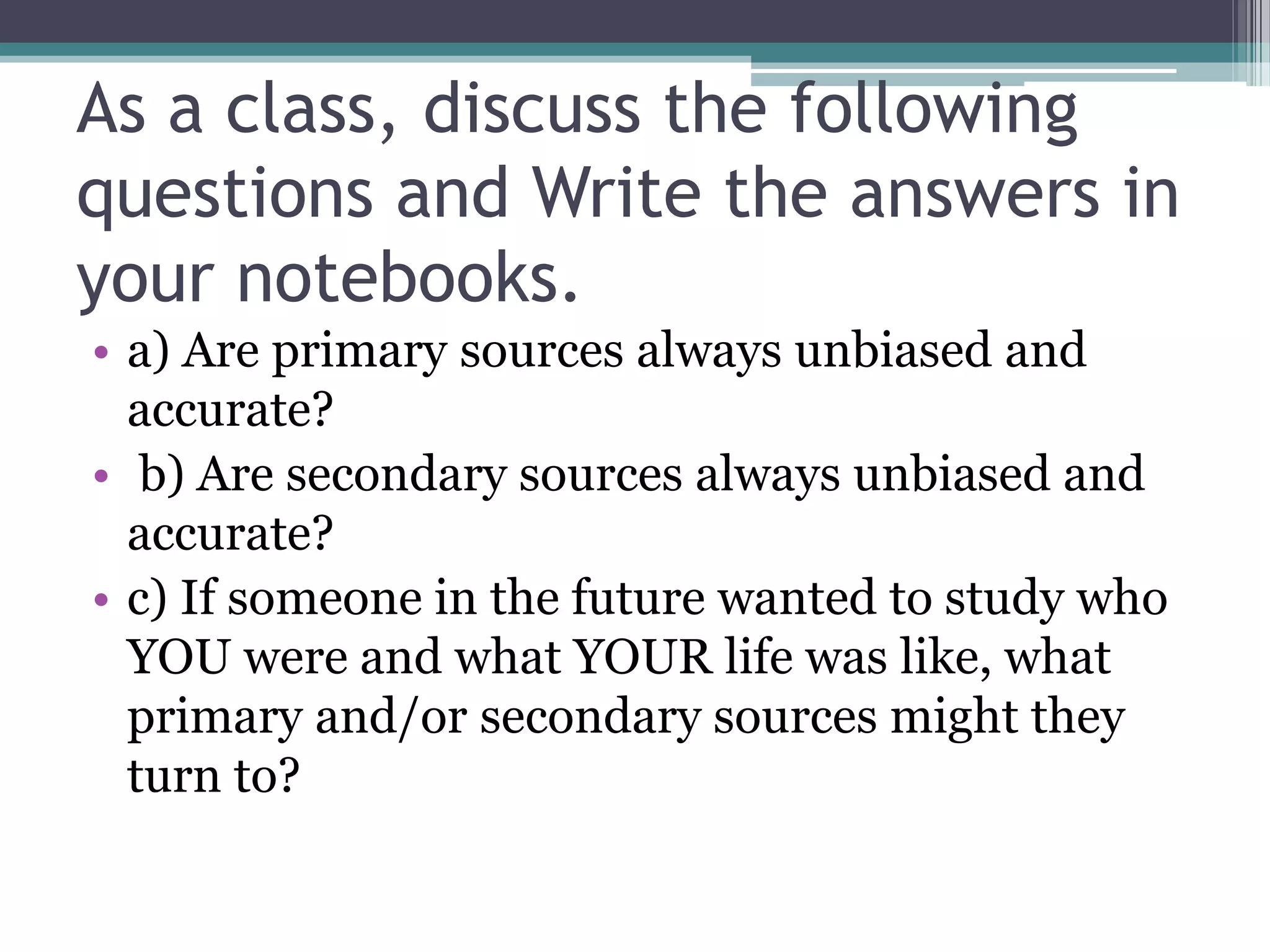 As a class, discuss the following
questions and Write the answers in
your notebooks.
• a) Are primary sources always unbiased and
accurate?
• b) Are secondary sources always unbiased and
accurate?
• c) If someone in the future wanted to study who
YOU were and what YOUR life was like, what
primary and/or secondary sources might they
turn to?
 