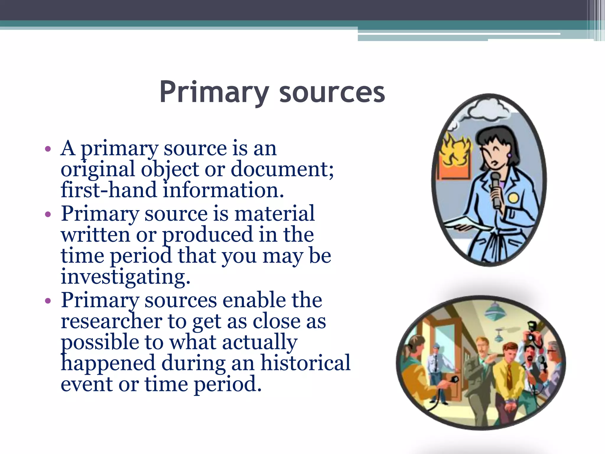 Primary sources
• A primary source is an
original object or document;
first-hand information.
• Primary source is material
written or produced in the
time period that you may be
investigating.
• Primary sources enable the
researcher to get as close as
possible to what actually
happened during an historical
event or time period.
 
