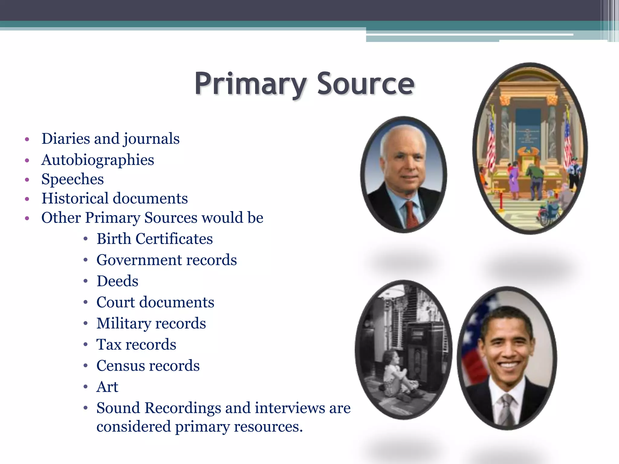 Primary Source
• Diaries and journals
• Autobiographies
• Speeches
• Historical documents
• Other Primary Sources would be
• Birth Certificates
• Government records
• Deeds
• Court documents
• Military records
• Tax records
• Census records
• Art
• Sound Recordings and interviews are
considered primary resources.
 