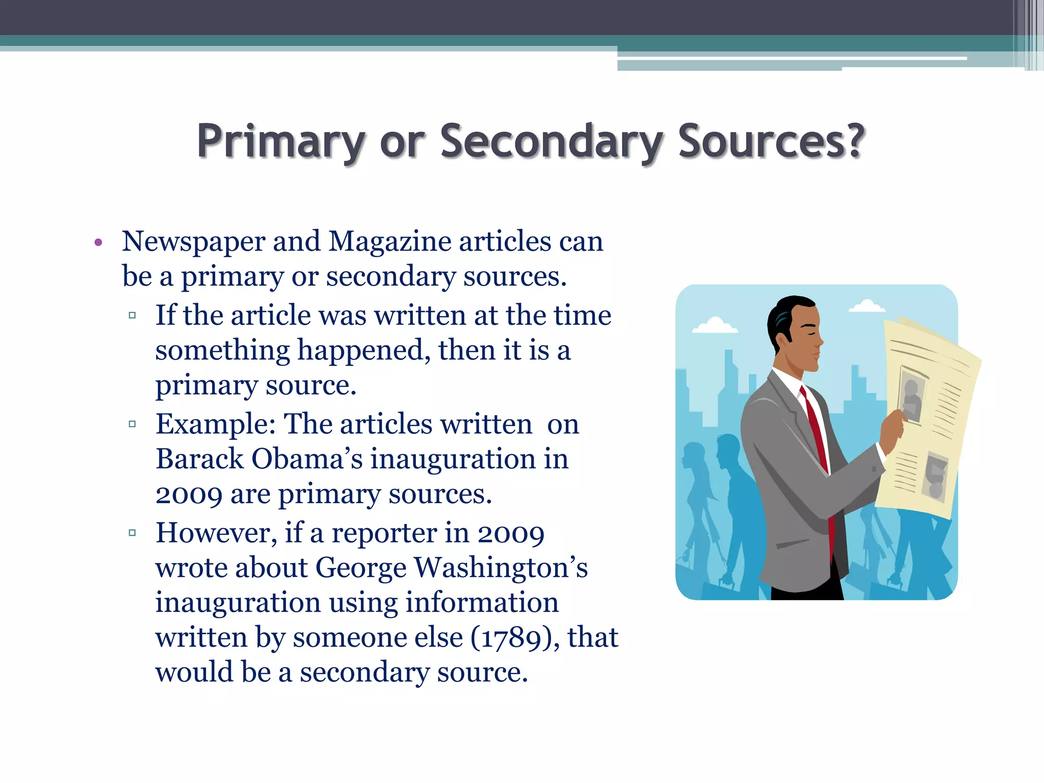 Primary or Secondary Sources?
• Newspaper and Magazine articles can
be a primary or secondary sources.
▫ If the article was written at the time
something happened, then it is a
primary source.
▫ Example: The articles written on
Barack Obama’s inauguration in
2009 are primary sources.
▫ However, if a reporter in 2009
wrote about George Washington’s
inauguration using information
written by someone else (1789), that
would be a secondary source.
 