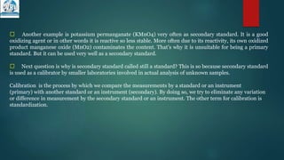 􀁺 Another example is potassium permanganate (KMnO4) very often as secondary standard. It is a good
oxidizing agent or in other words it is reactive so less stable. More often due to its reactivity, its own oxidized
product manganese oxide (MnO2) contaminates the content. That’s why it is unsuitable for being a primary
standard. But it can be used very well as a secondary standard.
􀁺 Next question is why is secondary standard called still a standard? This is so because secondary standard
is used as a calibrator by smaller laboratories involved in actual analysis of unknown samples.
Calibration is the process by which we compare the measurements by a standard or an instrument
(primary) with another standard or an instrument (secondary). By doing so, we try to eliminate any variation
or difference in measurement by the secondary standard or an instrument. The other term for calibration is
standardization.
 