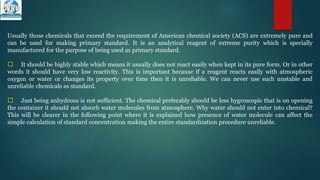Usually those chemicals that exceed the requirement of American chemical society (ACS) are extremely pure and
can be used for making primary standard. It is an analytical reagent of extreme purity which is specially
manufactured for the purpose of being used as primary standard.
􀁺 It should be highly stable which means it usually does not react easily when kept in its pure form. Or in other
words it should have very low reactivity. This is important because if a reagent reacts easily with atmospheric
oxygen or water or changes its property over time then it is unreliable. We can never use such unstable and
unreliable chemicals as standard.
􀁺 Just being anhydrous is not sufficient. The chemical preferably should be less hygroscopic that is on opening
the container it should not absorb water molecules from atmosphere. Why water should not enter into chemical?
This will be clearer in the following point where it is explained how presence of water molecule can affect the
simple calculation of standard concentration making the entire standardization procedure unreliable.
 