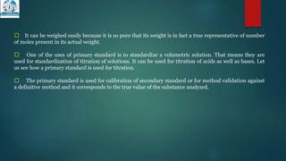 􀁺 It can be weighed easily because it is so pure that its weight is in fact a true representative of number
of moles present in its actual weight.
􀁺 One of the uses of primary standard is to standardize a volumetric solution. That means they are
used for standardization of titration of solutions. It can be used for titration of acids as well as bases. Let
us see how a primary standard is used for titration.
􀁺 The primary standard is used for calibration of secondary standard or for method validation against
a definitive method and it corresponds to the true value of the substance analyzed.
 