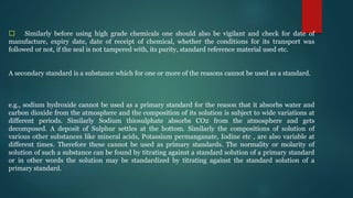􀁺 Similarly before using high grade chemicals one should also be vigilant and check for date of
manufacture, expiry date, date of receipt of chemical, whether the conditions for its transport was
followed or not, if the seal is not tampered with, its purity, standard reference material used etc.
A secondary standard is a substance which for one or more of the reasons cannot be used as a standard.
e.g., sodium hydroxide cannot be used as a primary standard for the reason that it absorbs water and
carbon dioxide from the atmosphere and the composition of its solution is subject to wide variations at
different periods. Similarly Sodium thiosulphate absorbs CO2 from the atmosphere and gets
decomposed. A deposit of Sulphur settles at the bottom. Similarly the compositions of solution of
various other substances like mineral acids, Potassium permanganate, Iodine etc , are also variable at
different times. Therefore these cannot be used as primary standards. The normality or molarity of
solution of such a substance can be found by titrating against a standard solution of a primary standard
or in other words the solution may be standardized by titrating against the standard solution of a
primary standard.
 
