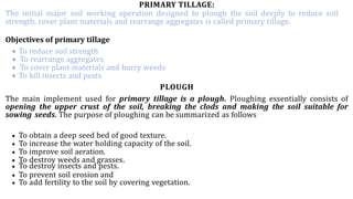 PRIMARY TILLAGE:
The initial major soil working operation designed to plough the soil deeply to reduce soil
strength, cover plant materials and rearrange aggregates is called primary tillage.
Objectives of primary tillage
 To reduce soil strength
 To rearrange aggregates
 To cover plant materials and burry weeds
 To kill insects and pests
PLOUGH
The main implement used for primary tillage is a plough. Ploughing essentially consists of
opening the upper crust of the soil, breaking the clods and making the soil suitable for
sowing seeds. The purpose of ploughing can be summarized as follows
 To obtain a deep seed bed of good texture.
 To increase the water holding capacity of the soil.
 To improve soil aeration.
 To destroy weeds and grasses.
 To destroy insects and pests.
 To prevent soil erosion and
 To add fertility to the soil by covering vegetation.
 