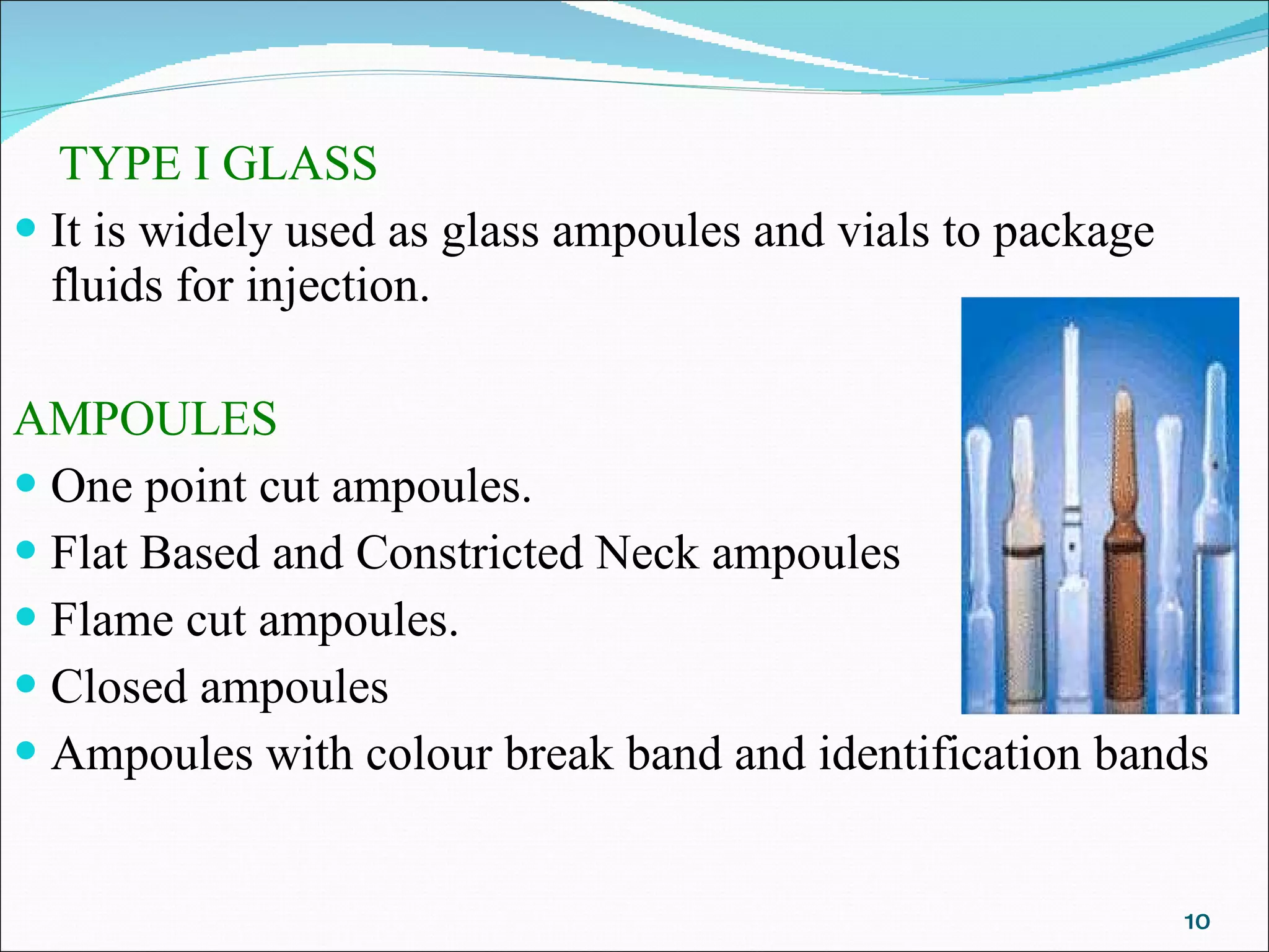 TYPE I GLASS It is widely used as glass ampoules and vials to package fluids for injection.   AMPOULES One point cut ampoules.  Flat Based and Constricted Neck ampoules  Flame cut ampoules.  Closed ampoules  Ampoules with colour break band and identification bands 