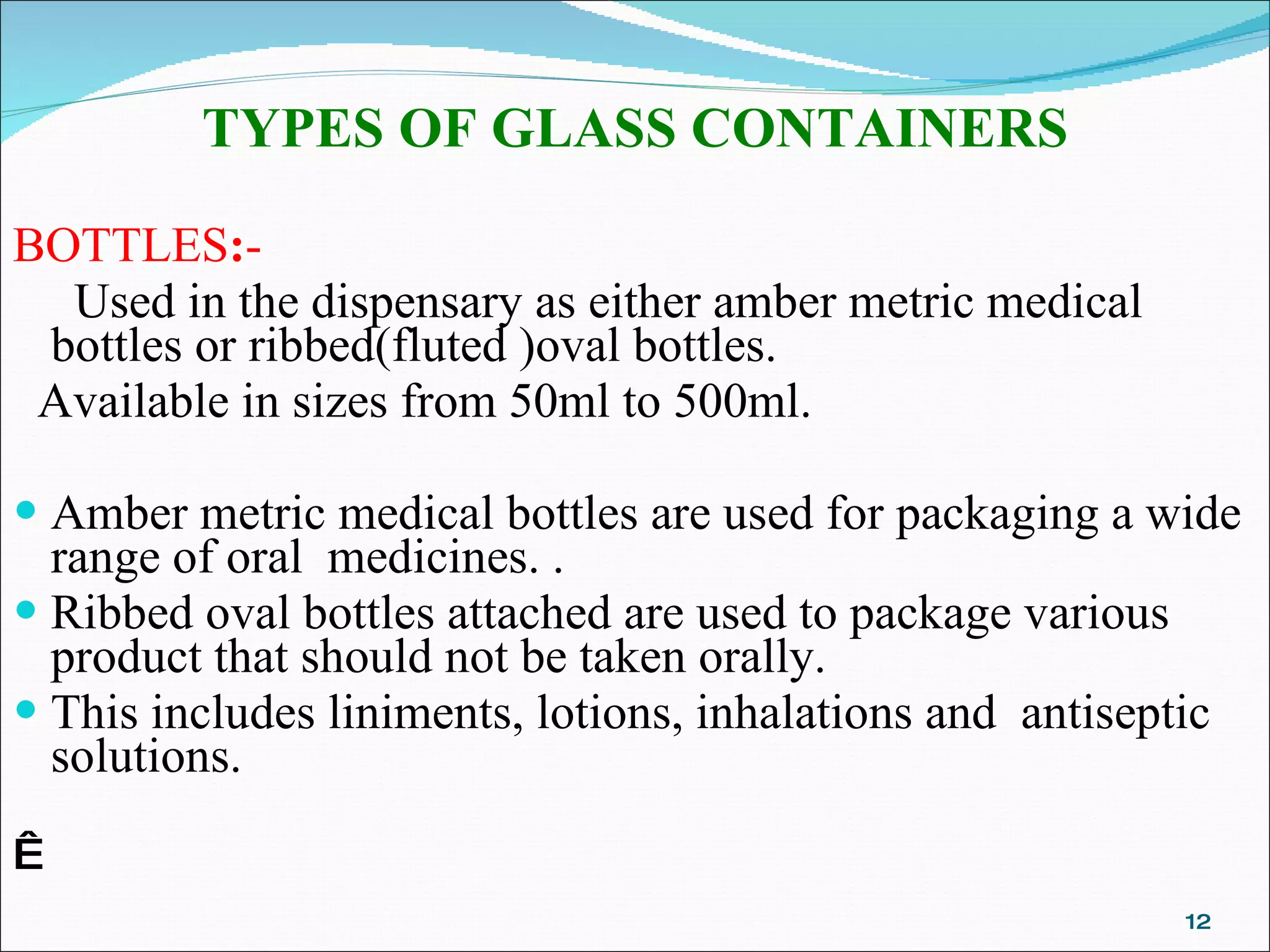 TYPES OF GLASS CONTAINERS BOTTLES : -    Used in the dispensary as either amber metric medical bottles or ribbed(fluted )oval bottles. Available in sizes from 50ml to 500ml. Amber metric medical bottles are used for packaging a wide range of oral  medicines. .  Ribbed oval bottles attached are used to package various product that should not be taken orally.  This includes liniments, lotions, inhalations and  antiseptic  solutions.   