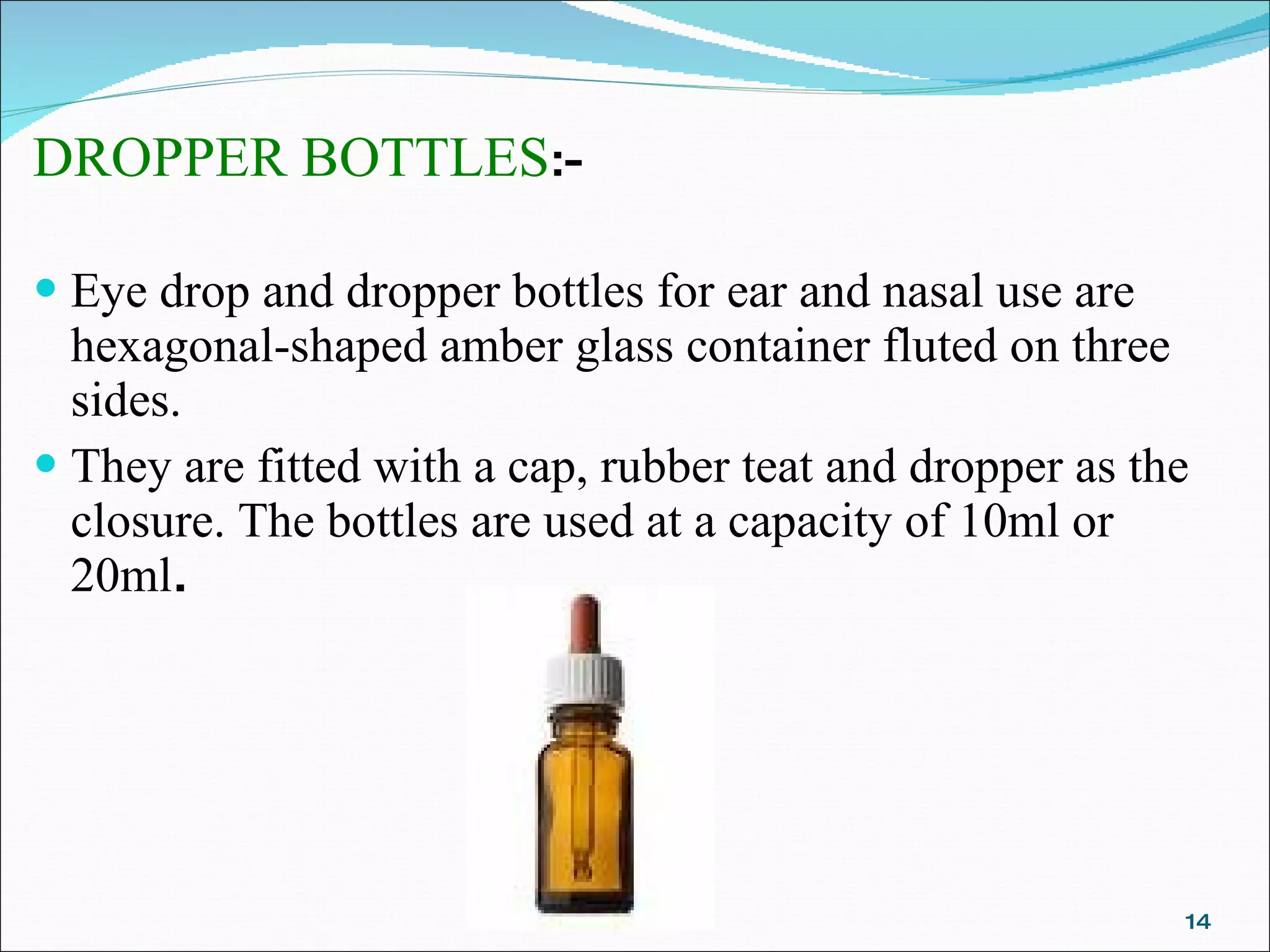 DROPPER BOTTLES :- Eye drop and dropper bottles for ear and nasal use are hexagonal-shaped amber glass container fluted on three sides. They are fitted with a cap, rubber teat and dropper as the closure. The bottles are used at a capacity of 10ml or 20ml . 