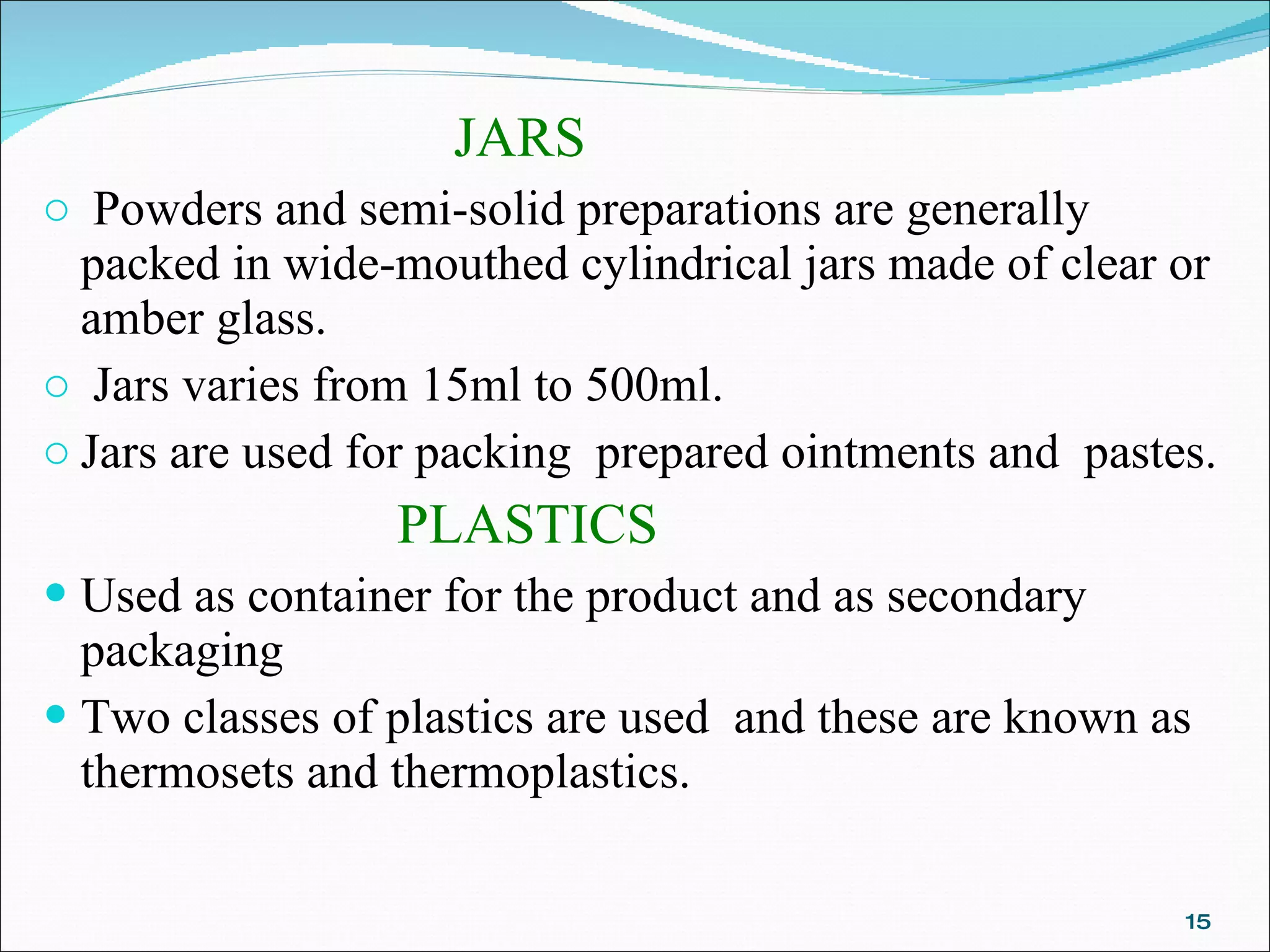 JARS Powders and semi-solid preparations are generally packed in wide-mouthed cylindrical jars made of clear or amber glass. Jars varies from 15ml to 500ml. Jars are used for packing  prepared ointments and  pastes. PLASTICS   Used as container for the product and as secondary packaging  Two classes of plastics are used  and these are known as thermosets and thermoplastics. 