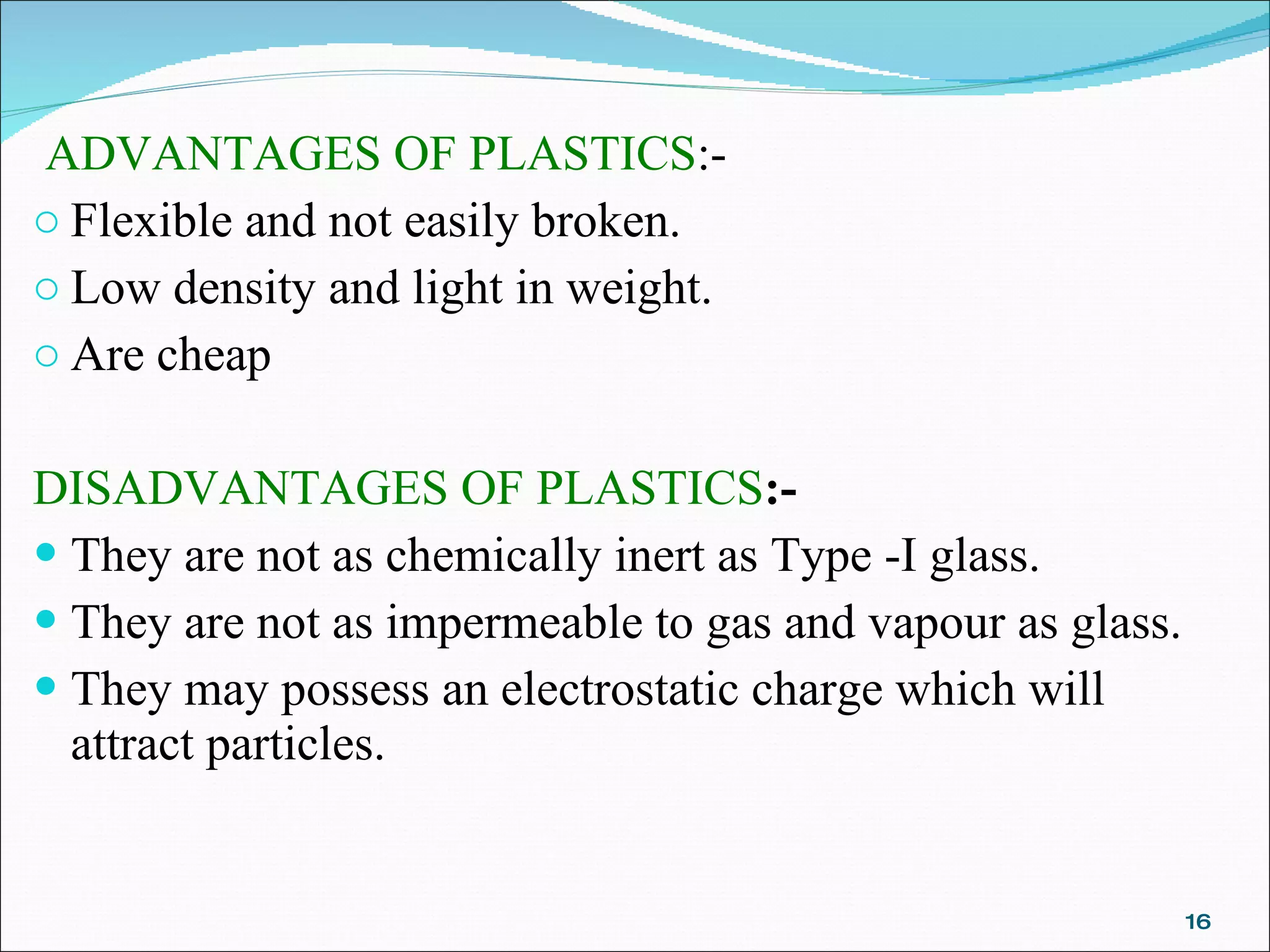   ADVANTAGES OF PLASTICS :- Flexible and not easily broken. Low density and light in weight. Are cheap DISADVANTAGES OF PLASTICS :- They are not as chemically inert as Type -I glass. They are not as impermeable to gas and vapour as glass. They may possess an electrostatic charge which will attract particles. 