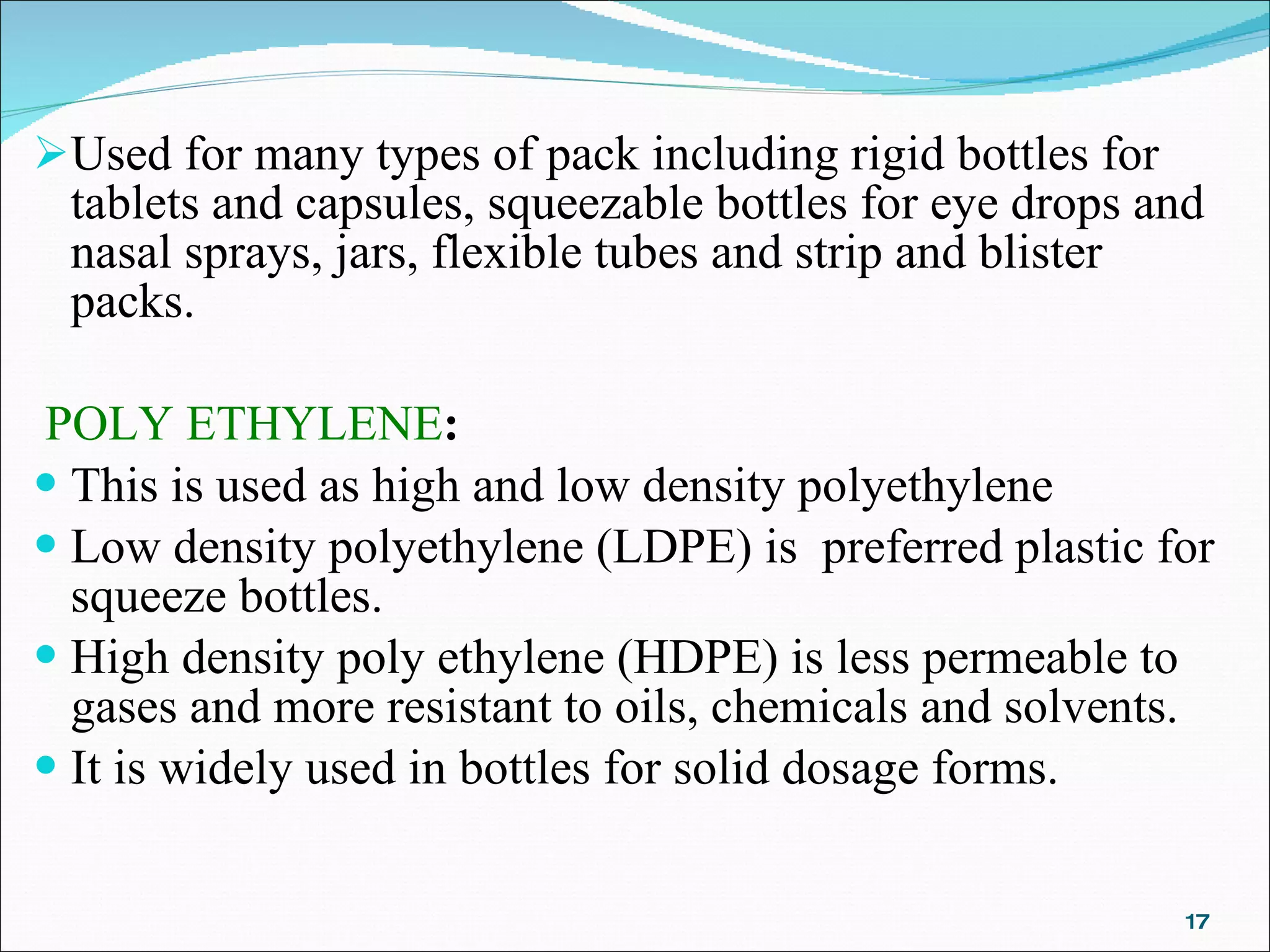 Used for many types of pack including rigid bottles for tablets and capsules, squeezable bottles for eye drops and nasal sprays, jars, flexible tubes and strip and blister packs.     POLY ETHYLENE :  This is used as high and low density polyethylene Low density polyethylene (LDPE) is  preferred plastic for squeeze bottles. High density poly ethylene (HDPE) is less permeable to gases and more resistant to oils, chemicals and solvents. It is widely used in bottles for solid dosage forms.   