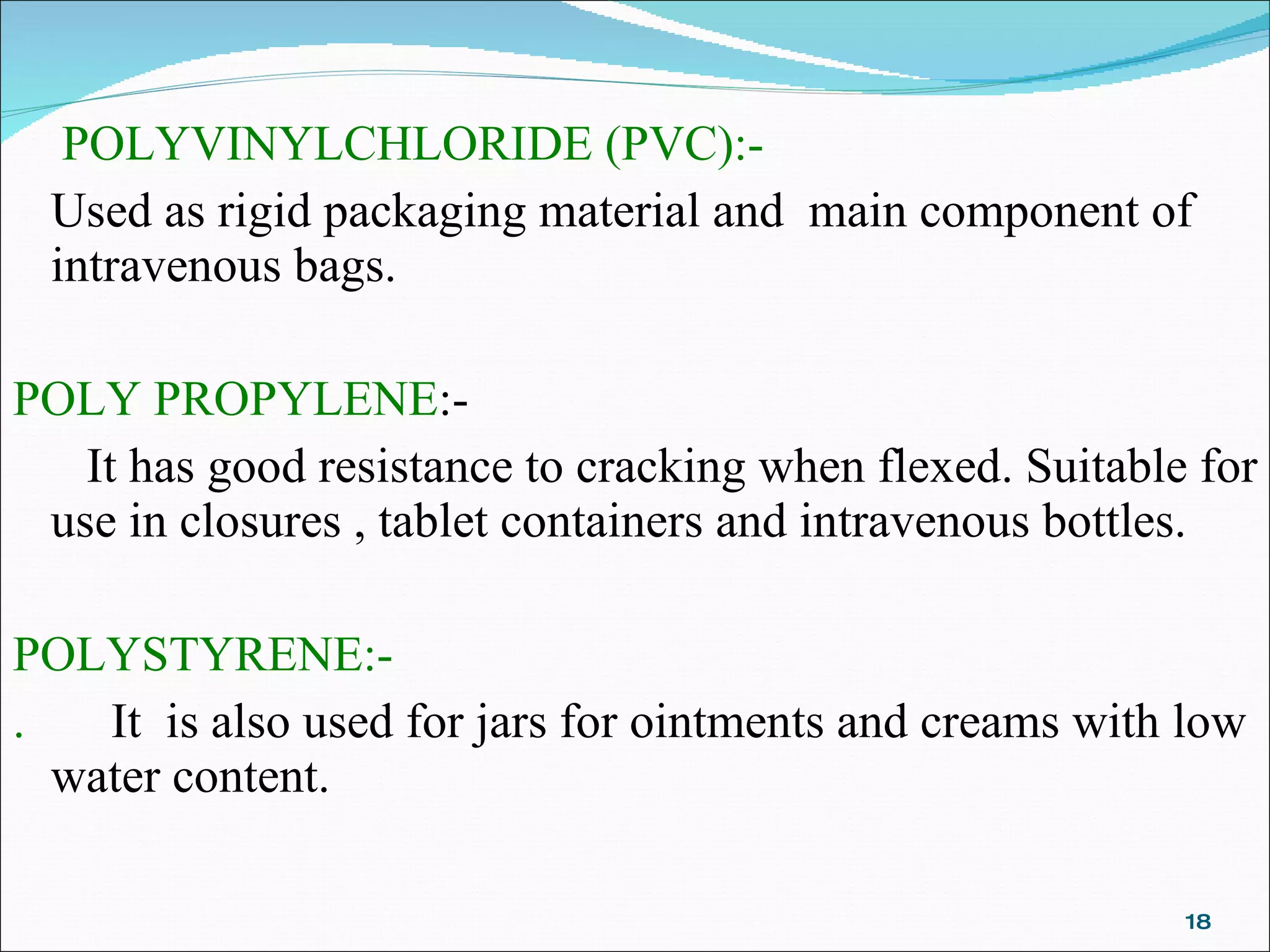 POLYVINYLCHLORIDE (PVC):- Used as rigid packaging material and  main component of intravenous bags. POLY PROPYLENE :-  It has good resistance to cracking when flexed. Suitable for use in closures , tablet containers and intravenous bottles. POLYSTYRENE:- .  It  is also used for jars for ointments and creams with low water content. 