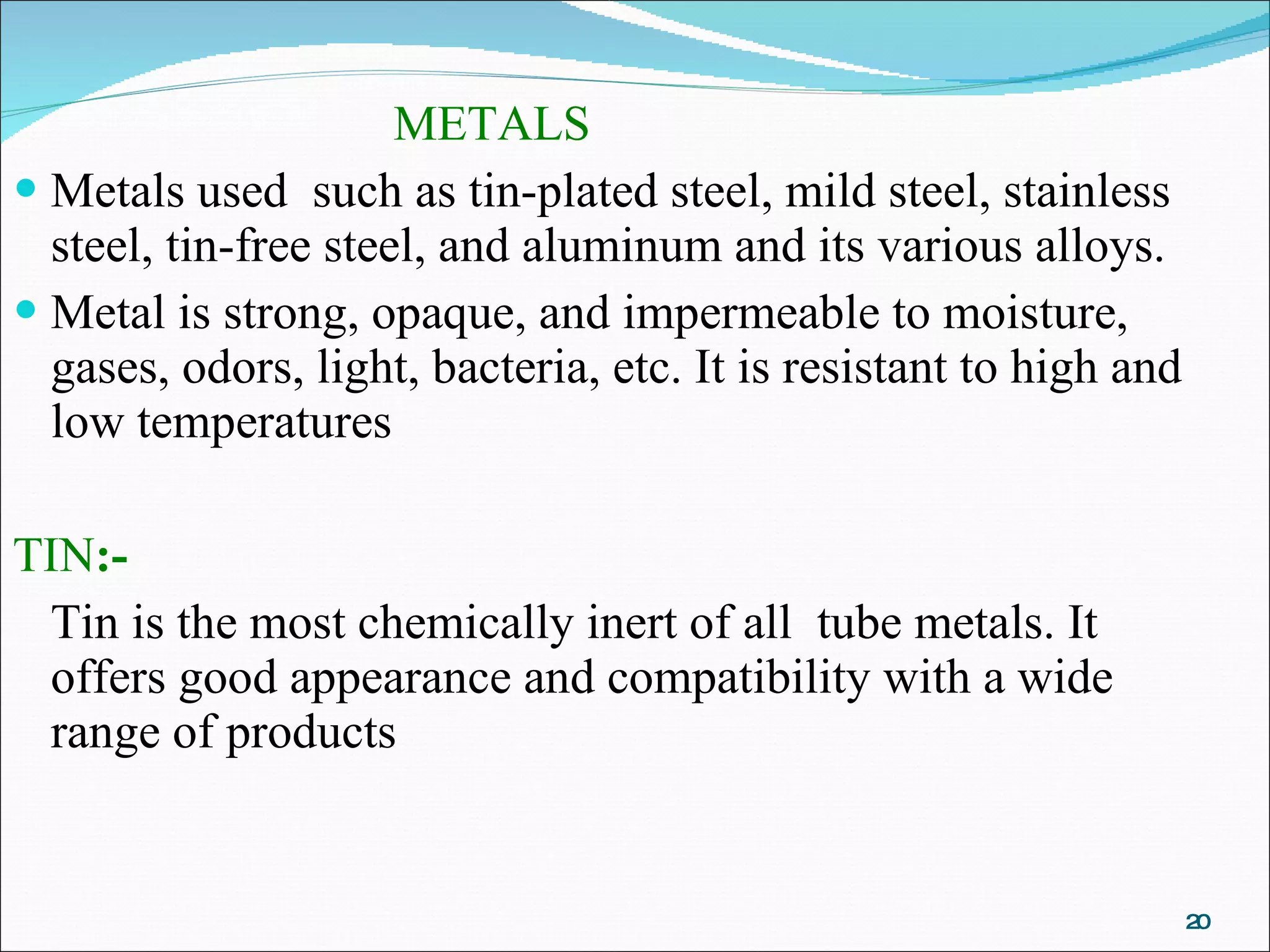 METALS   Metals used  such as tin-plated steel, mild steel, stainless steel, tin-free steel, and aluminum and its various alloys. Metal is strong, opaque, and impermeable to moisture, gases, odors, light, bacteria, etc. It is resistant to high and low temperatures  TIN :- Tin is the most chemically inert of all  tube metals. It offers good appearance and compatibility with a wide range of products 