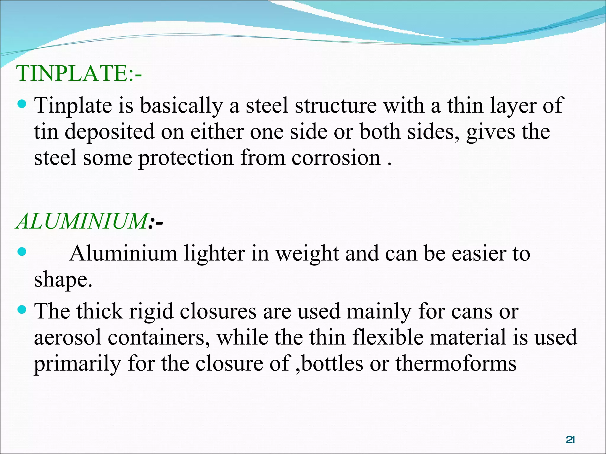 TINPLATE:- Tinplate is basically a steel structure with a thin layer of tin deposited on either one side or both sides, gives the steel some protection from corrosion . ALUMINIUM :- Aluminium lighter in weight and can be easier to shape. The thick rigid closures are used mainly for cans or aerosol containers, while the thin flexible material is used primarily for the closure of ,bottles or thermoforms 