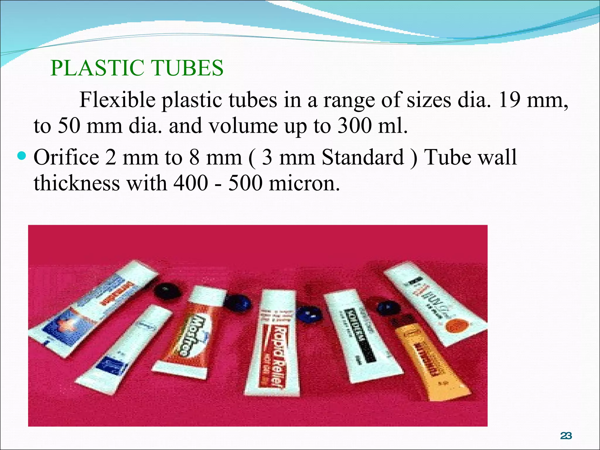 PLASTIC TUBES Flexible plastic tubes in a range of sizes dia. 19 mm, to 50 mm dia. and volume up to 300 ml. Orifice 2 mm to 8 mm ( 3 mm Standard ) Tube wall thickness with 400 - 500 micron. 