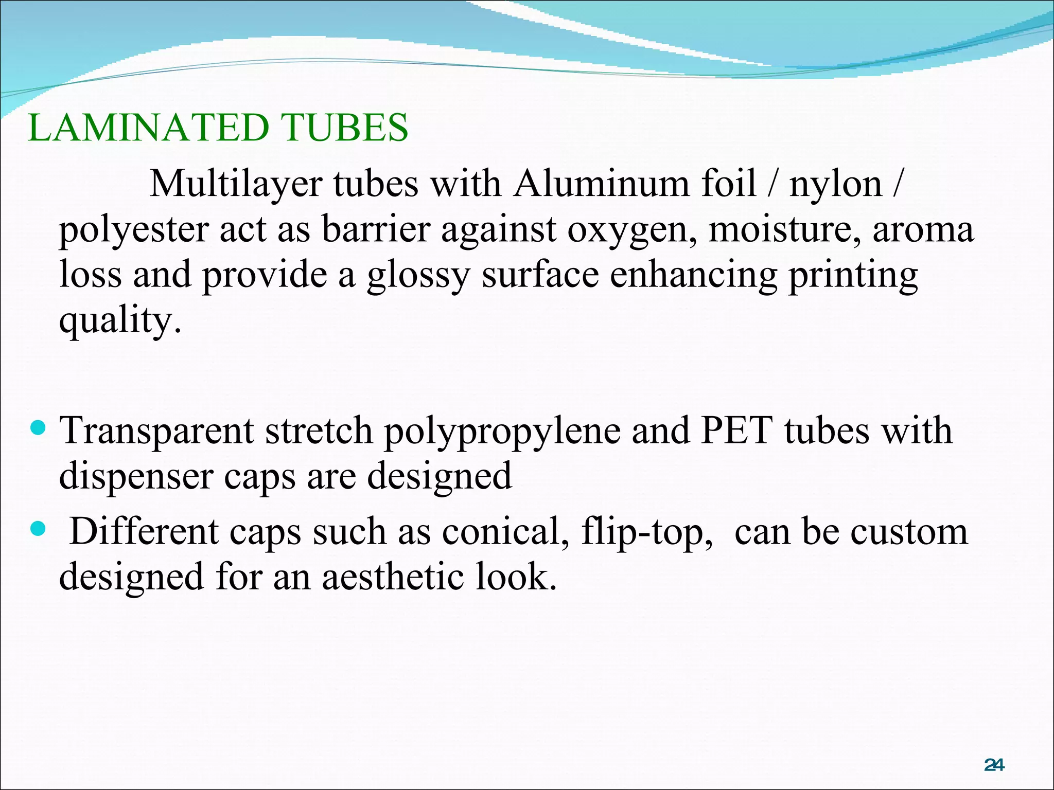LAMINATED TUBES  Multilayer tubes with Aluminum foil / nylon / polyester act as barrier against oxygen, moisture, aroma loss and provide a glossy surface enhancing printing quality.   Transparent stretch polypropylene and PET tubes with dispenser caps are designed Different caps such as conical, flip-top,  can be custom designed for an aesthetic look.  