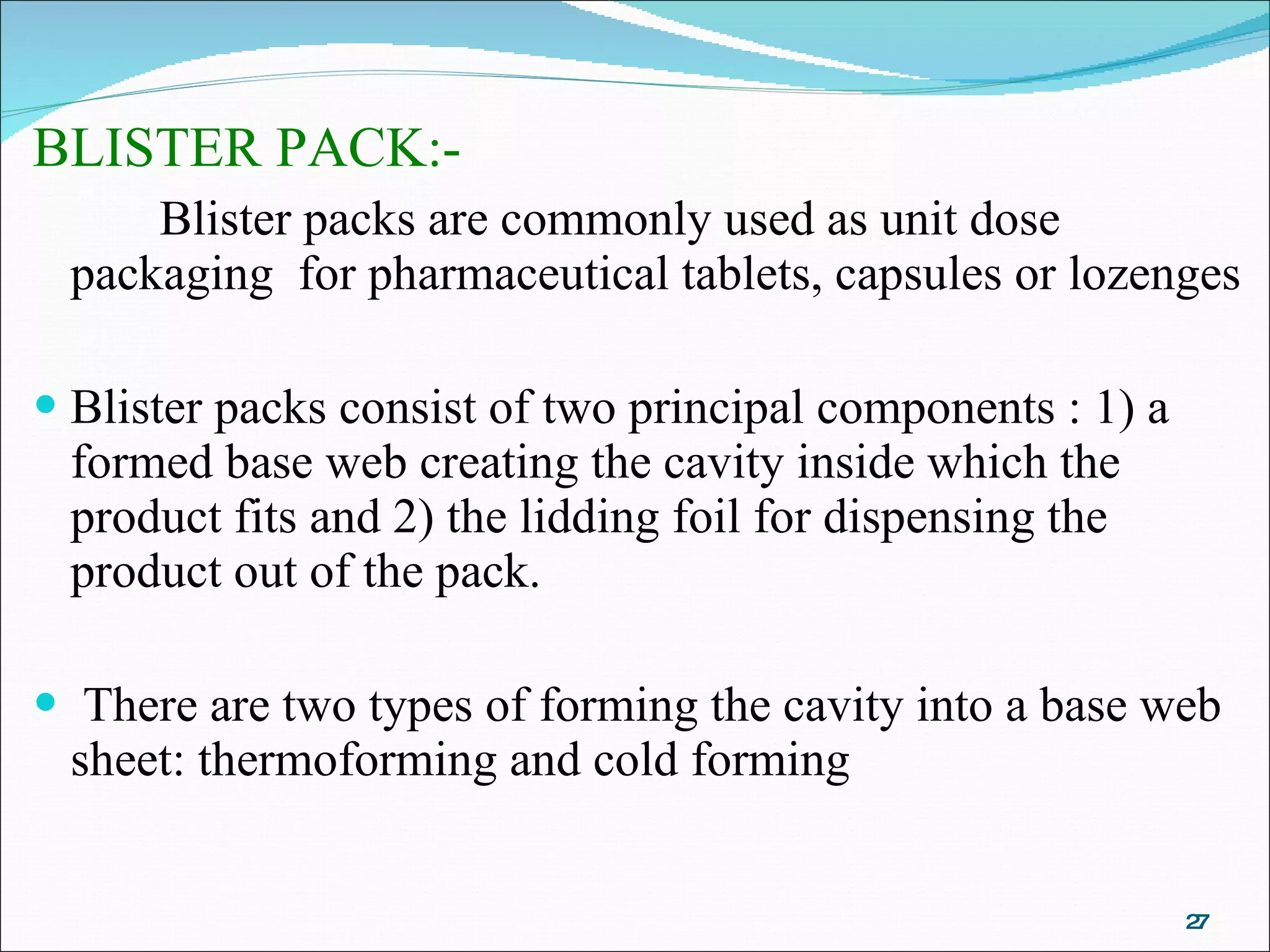 BLISTER PACK:- Blister packs are commonly used as unit dose packaging  for pharmaceutical tablets, capsules or lozenges Blister packs consist of two principal components : 1) a formed base web creating the cavity inside which the product fits and 2) the lidding foil for dispensing the product out of the pack. There are two types of forming the cavity into a base web sheet: thermoforming and cold forming 