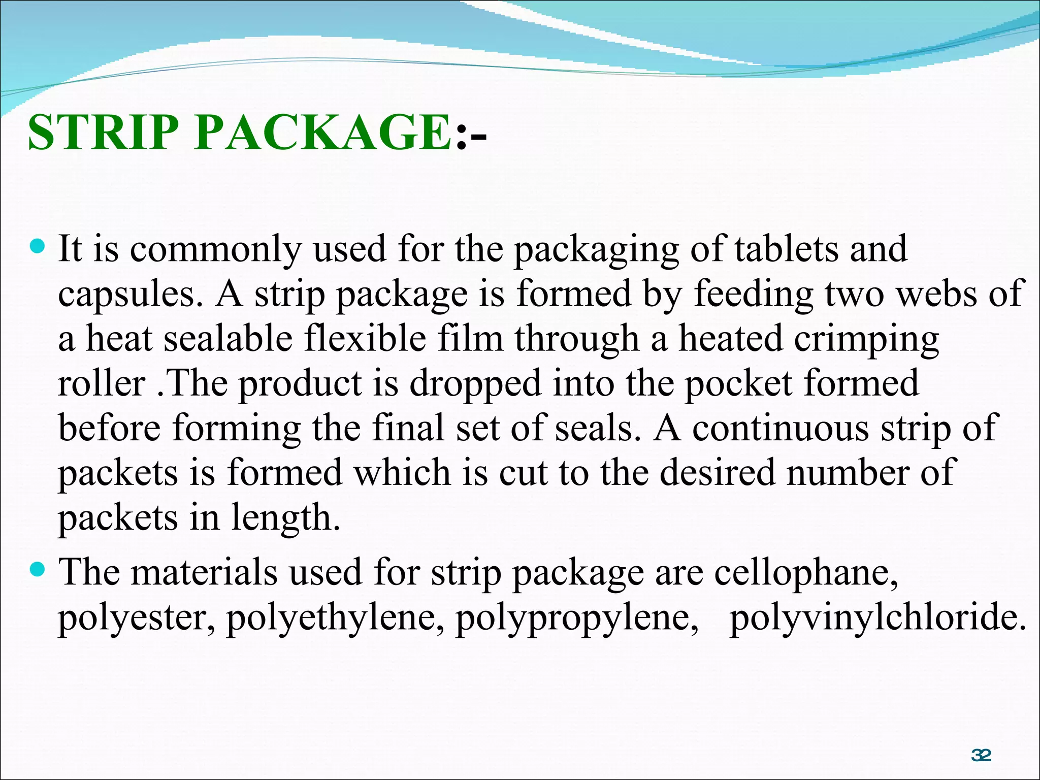 STRIP PACKAGE :- It is commonly used for the packaging of tablets and capsules. A strip package is formed by feeding two webs of a heat sealable flexible film through a heated crimping roller .The product is dropped into the pocket formed before forming the final set of seals. A continuous strip of packets is formed which is cut to the desired number of packets in length. The materials used for strip package are cellophane, polyester, polyethylene, polypropylene,  polyvinylchloride.  
