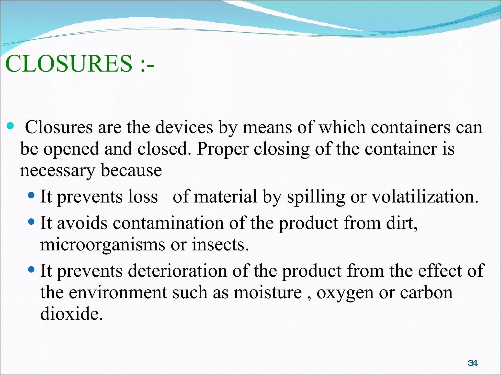 CLOSURES :- Closures are the devices by means of which containers can be opened and closed. Proper closing of the container is necessary because It prevents loss  of material by spilling or volatilization. It avoids contamination of the product from dirt, microorganisms or insects. It prevents deterioration of the product from the effect of the environment such as moisture , oxygen or carbon dioxide. 