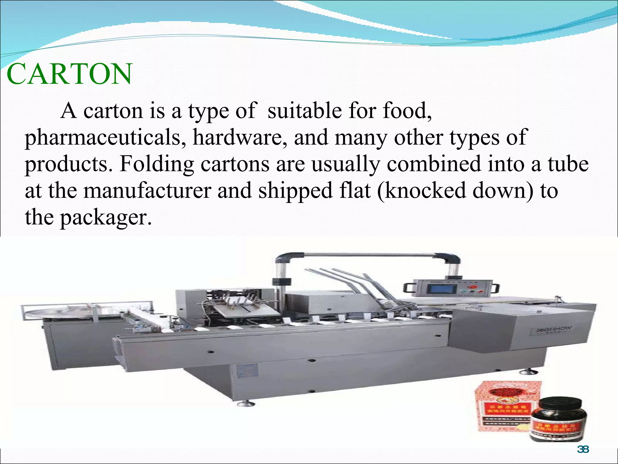 CARTON A carton is a type of  suitable for food, pharmaceuticals, hardware, and many other types of products. Folding cartons are usually combined into a tube at the manufacturer and shipped flat (knocked down) to the packager. 