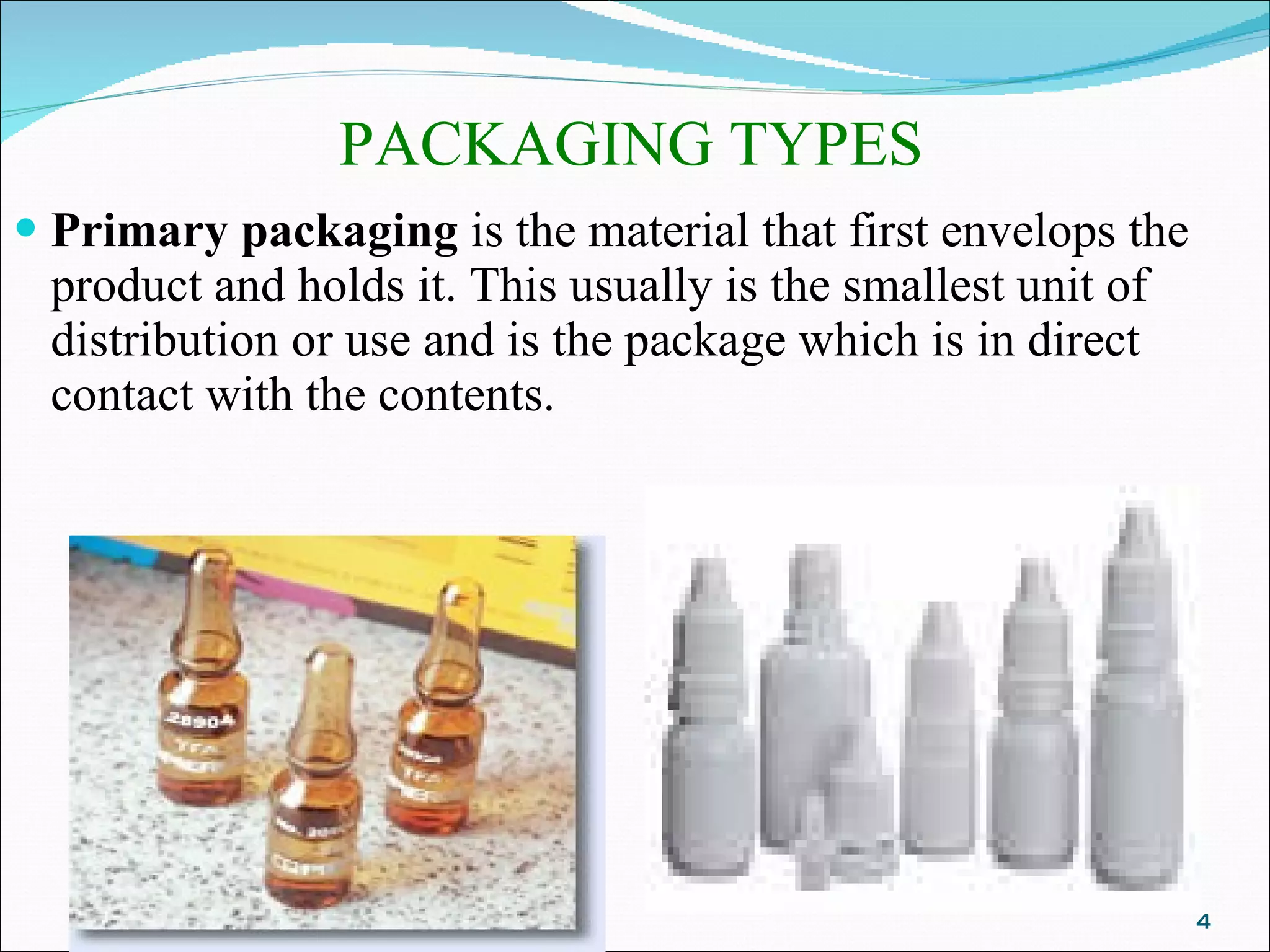 PACKAGING TYPES Primary packaging  is the material that first envelops the product and holds it. This usually is the smallest unit of distribution or use and is the package which is in direct contact with the contents. 