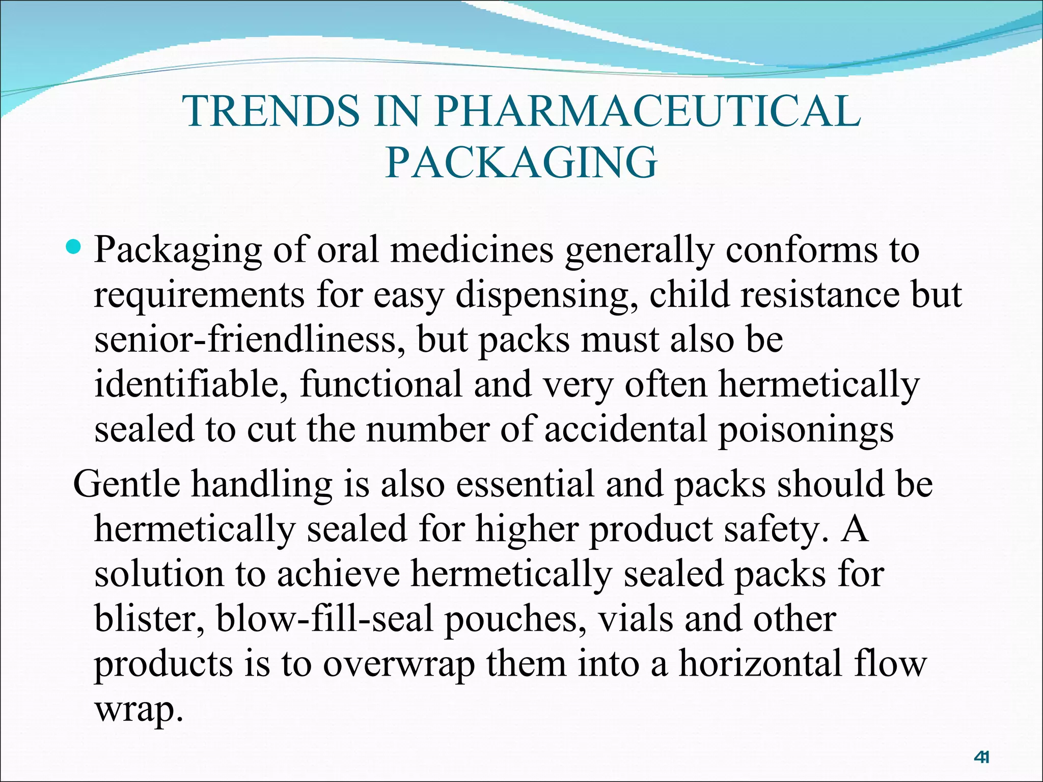 TRENDS IN PHARMACEUTICAL PACKAGING Packaging of oral medicines generally conforms to requirements for easy dispensing, child resistance but senior-friendliness, but packs must also be identifiable, functional and very often hermetically sealed to cut the number of accidental poisonings Gentle handling is also essential and packs should be hermetically sealed for higher product safety. A solution to achieve hermetically sealed packs for blister, blow-fill-seal pouches, vials and other products is to overwrap them into a horizontal flow wrap.  