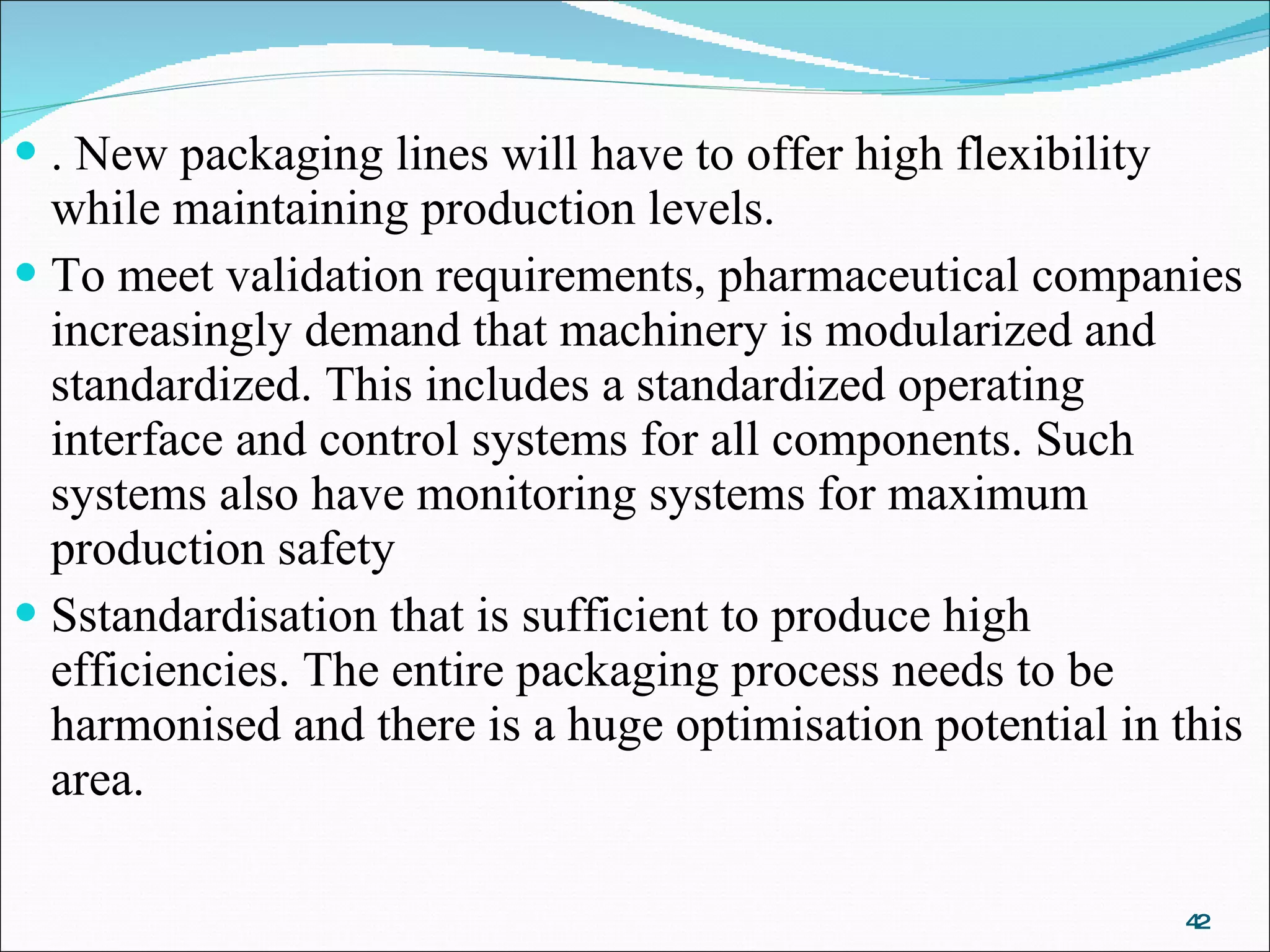 . New packaging lines will have to offer high flexibility while maintaining production levels.  To meet validation requirements, pharmaceutical companies increasingly demand that machinery is modularized and standardized. This includes a standardized operating interface and control systems for all components. Such systems also have monitoring systems for maximum production safety Sstandardisation that is sufficient to produce high efficiencies. The entire packaging process needs to be harmonised and there is a huge optimisation potential in this area. 