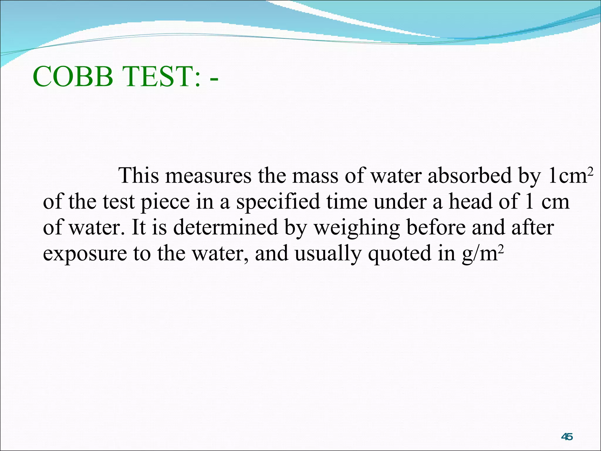 COBB TEST: -  This measures the mass of water absorbed by 1cm 2  of the test piece in a specified time under a head of 1 cm of water. It is determined by weighing before and after exposure to the water, and usually quoted in g/m 2 