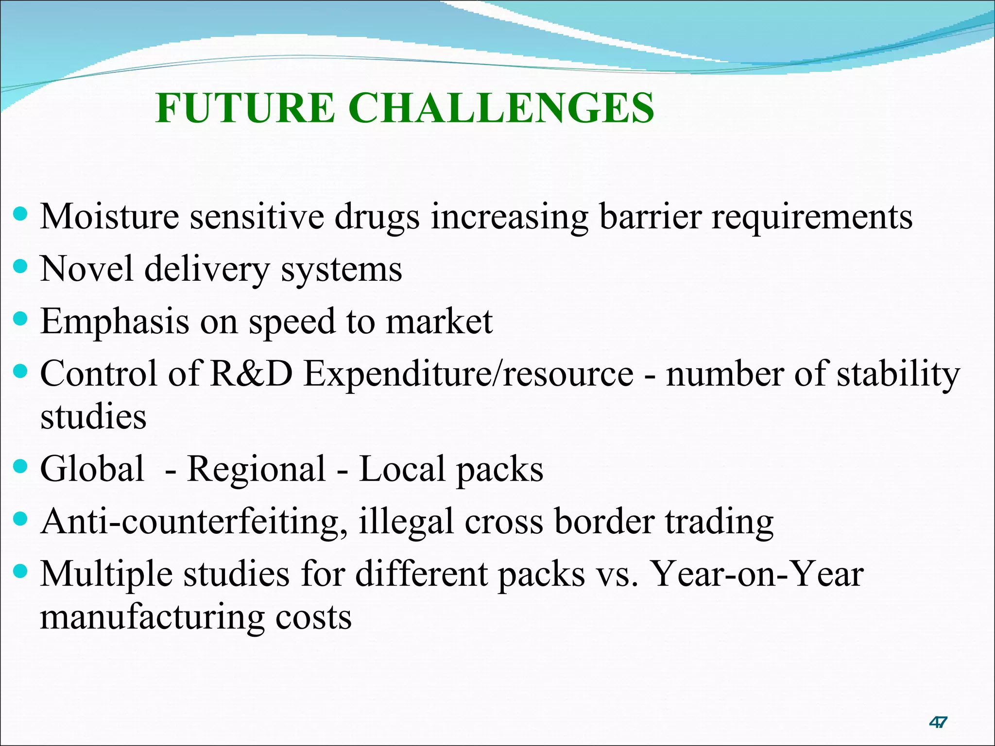 FUTURE CHALLENGES Moisture sensitive drugs increasing barrier requirements Novel delivery systems Emphasis on speed to market Control of R&D Expenditure/resource - number of stability studies Global  - Regional - Local packs Anti-counterfeiting, illegal cross border trading Multiple studies for different packs vs. Year-on-Year manufacturing costs   