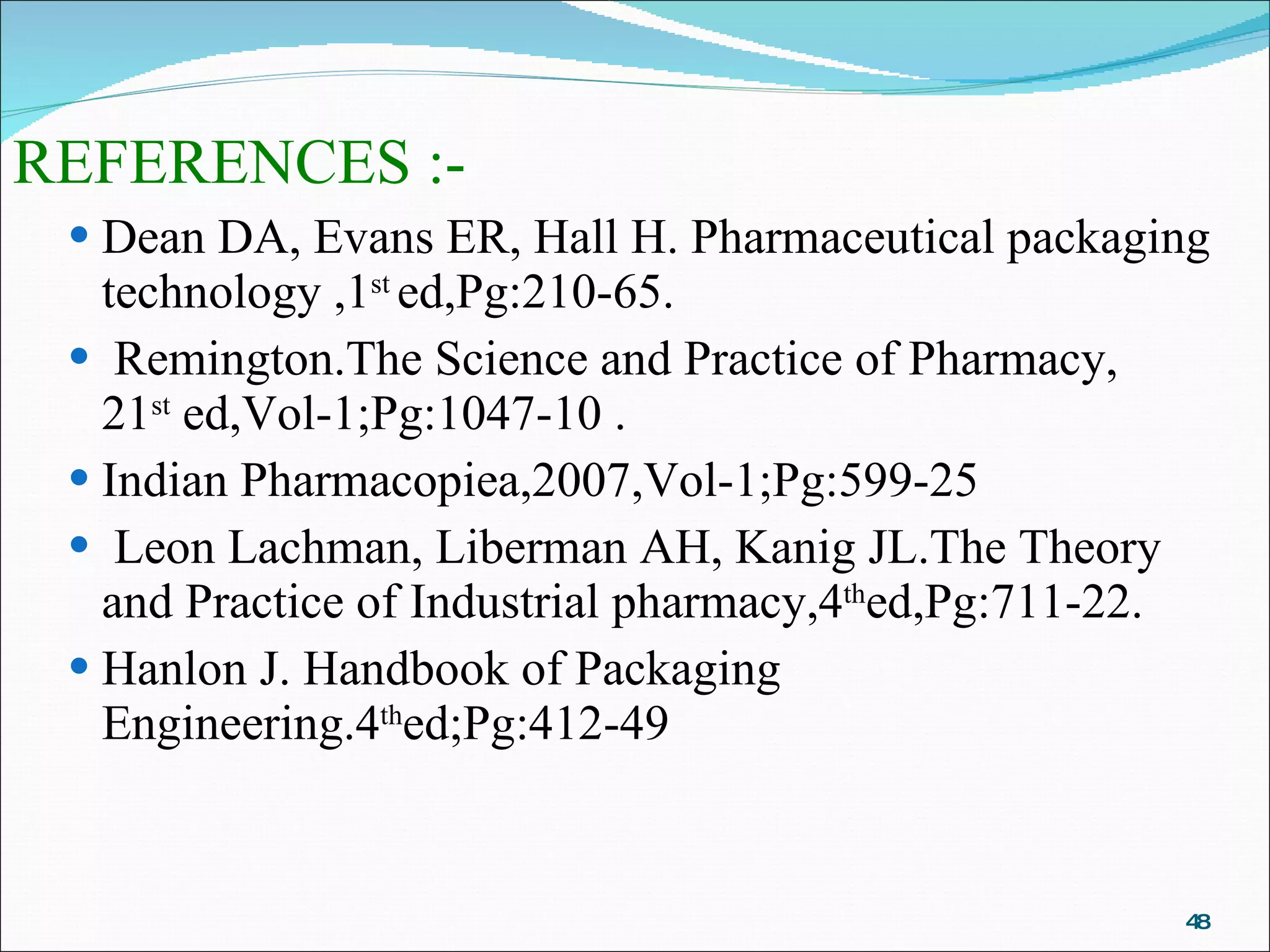 REFERENCES :- Dean DA, Evans ER, Hall H. Pharmaceutical packaging technology ,1 st  ed,Pg:210-65. Remington.The Science and Practice of Pharmacy,  21 st  ed,Vol-1;Pg:1047-10 . Indian Pharmacopiea,2007,Vol-1;Pg:599-25  Leon Lachman, Liberman AH, Kanig JL.The Theory and Practice of Industrial pharmacy,4 th ed,Pg:711-22.  Hanlon J. Handbook of Packaging Engineering.4 th ed;Pg:412-49  
