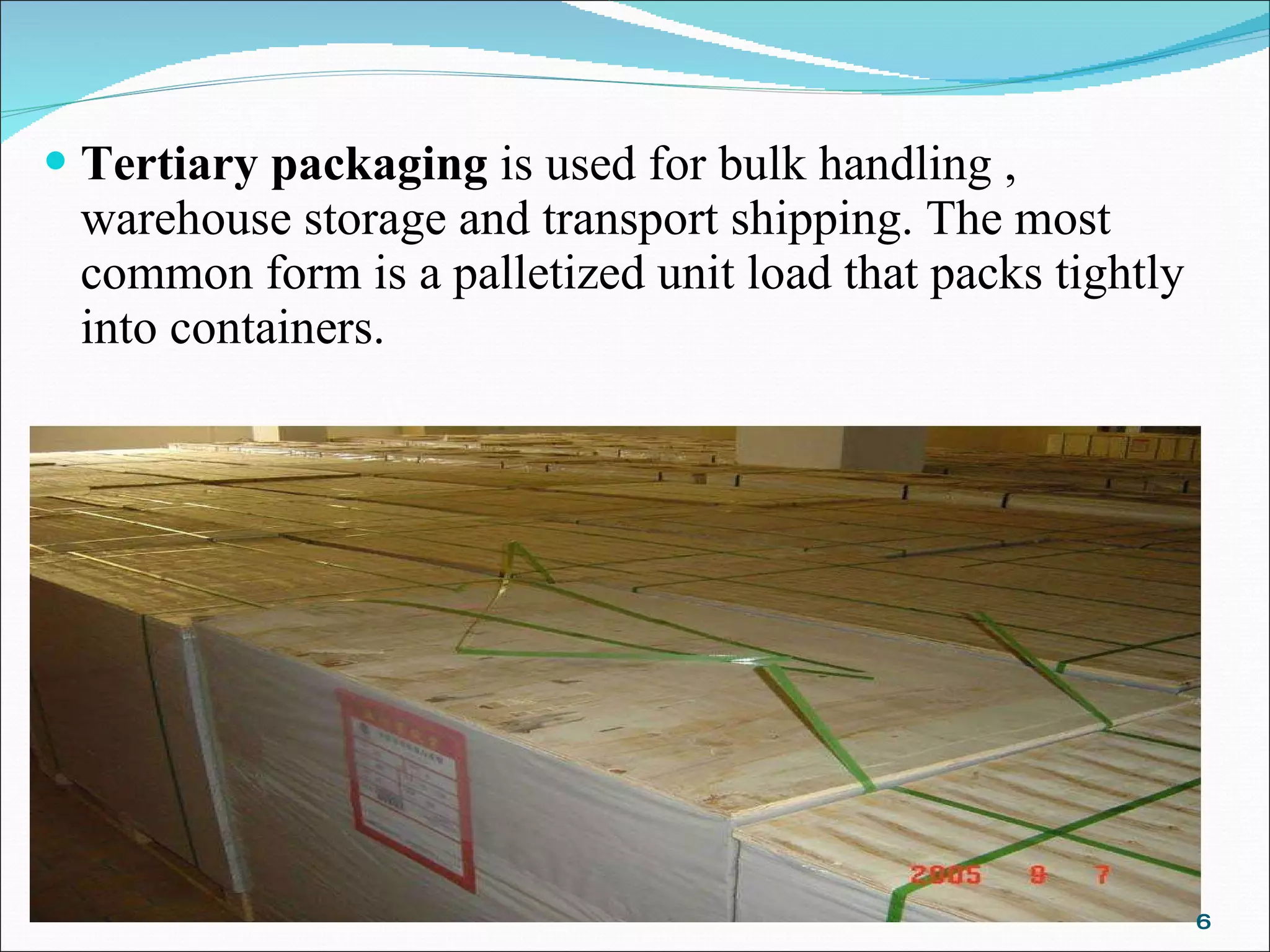Tertiary packaging  is used for bulk handling , warehouse storage and transport shipping. The most common form is a palletized unit load that packs tightly into containers. 